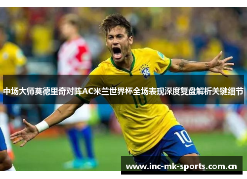 中场大师莫德里奇对阵AC米兰世界杯全场表现深度复盘解析关键细节